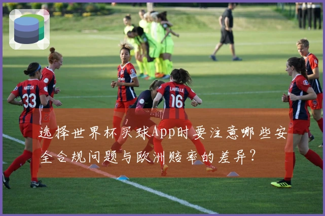 选择世界杯买球App时要注意哪些安全合规问题与欧洲赔率的差异？