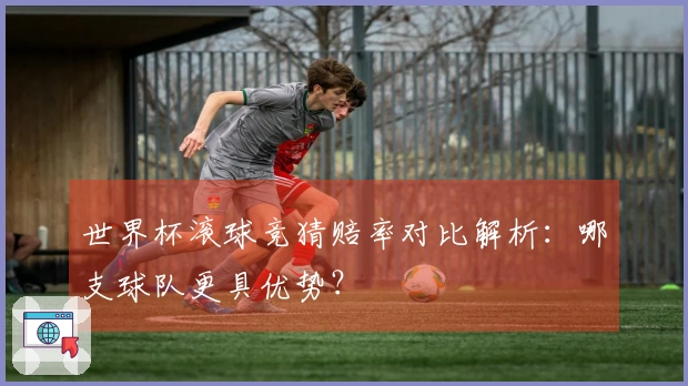 世界杯滚球竞猜赔率对比解析：哪支球队更具优势？