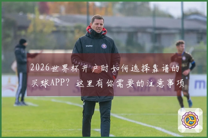 2026世界杯开户时如何选择靠谱的买球APP？这里有你需要的注意事项