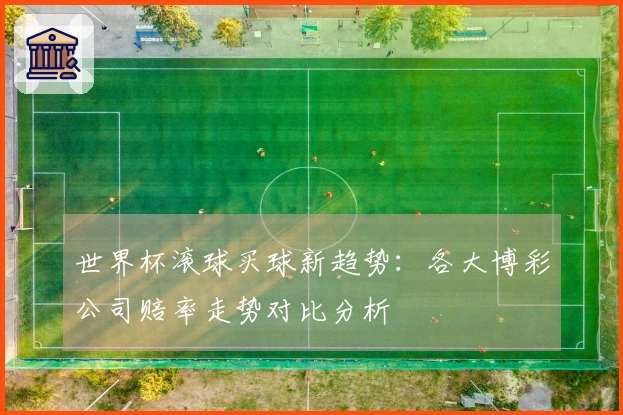 世界杯滚球买球新趋势：各大博彩公司赔率走势对比分析