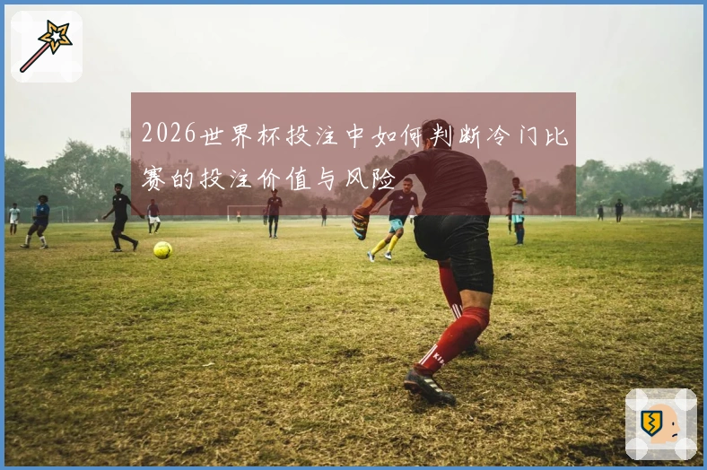 2026世界杯投注中如何判断冷门比赛的投注价值与风险