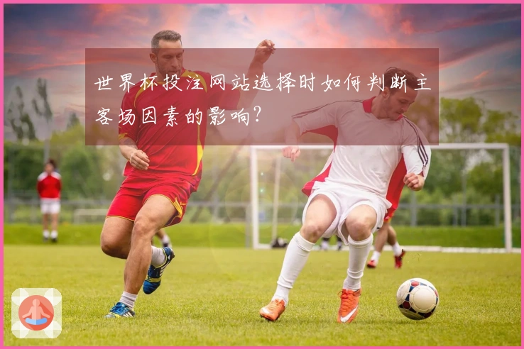 世界杯投注网站选择时如何判断主客场因素的影响？