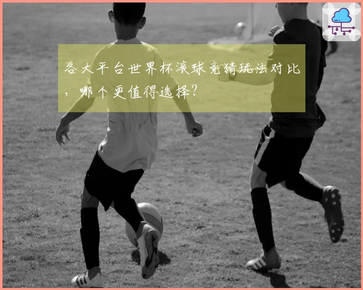 各大平台世界杯滚球竞猜玩法对比，哪个更值得选择？