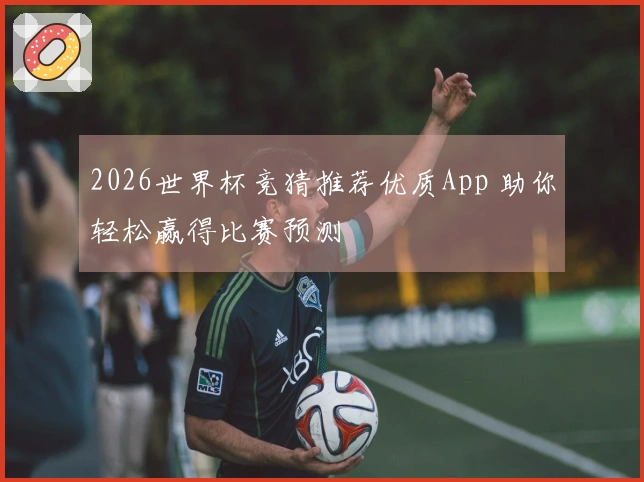 2026世界杯竞猜推荐优质App 助你轻松赢得比赛预测