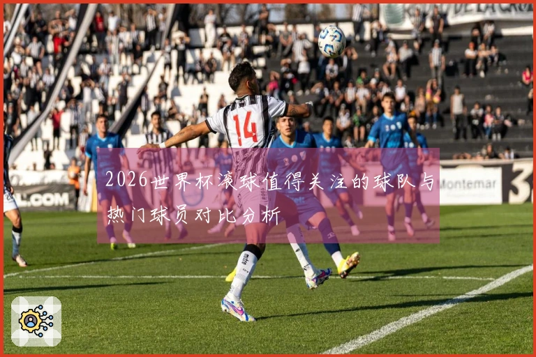 2026世界杯滚球值得关注的球队与热门球员对比分析