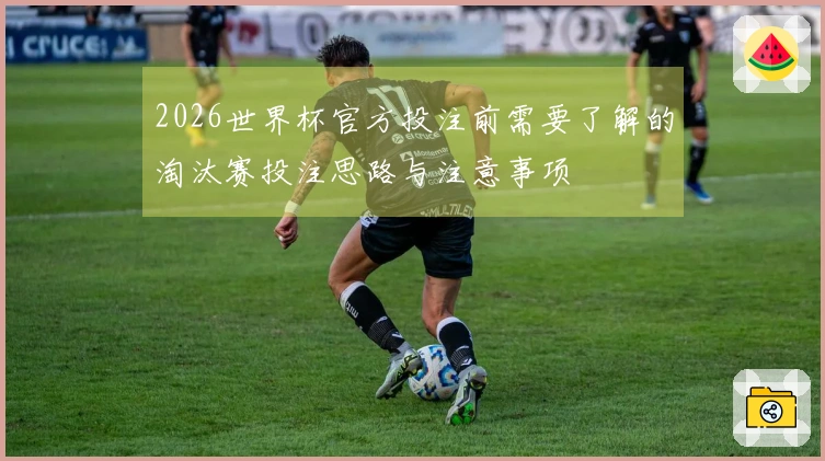 2026世界杯官方投注前需要了解的淘汰赛投注思路与注意事项
