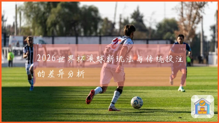 2026世界杯滚球新玩法与传统投注的差异分析