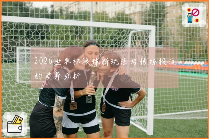 2026世界杯滚球新玩法与传统投注的差异分析