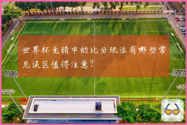 世界杯竞猜中的比分玩法有哪些常见误区值得注意？