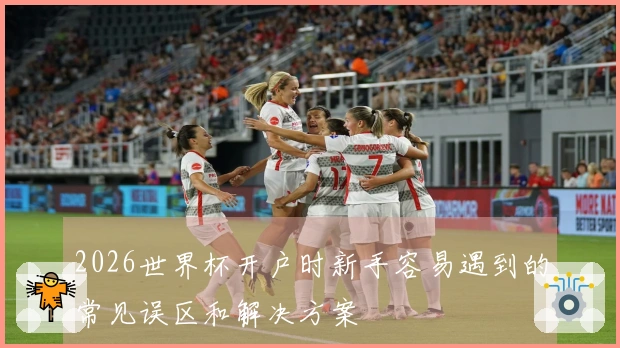2026世界杯开户时新手容易遇到的常见误区和解决方案