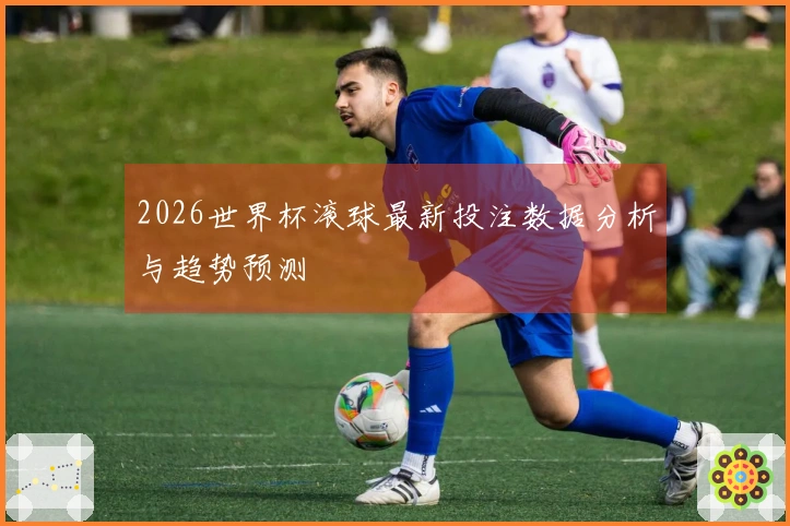 2026世界杯滚球最新投注数据分析与趋势预测